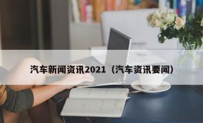 汽车新闻资讯2021（汽车资讯要闻）
